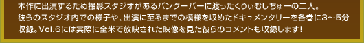 本作に出演するため撮影スタジオがあるバンクーバーに渡ったくりぃむしちゅーの二人。彼らのスタジオ内での様子や、出演に至るまでの模様を収めたドキュメンタリーを各巻に3〜5分収録。Vol.6には実際に全米で放映された映像を見た彼らのコメントも収録します！