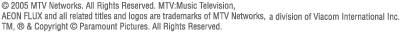 (c)2005 MTV Networks,all Rights Reserved.MTV:Music Television,AEON FLUX and all related titles and logos are trademarks of MTV Networks,a division of Viacom International Inc. TM, (R) & Copyright (c) Paramount Pictures. All Rights Reserved.