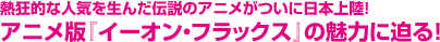 熱狂的な人気を生んだ伝説のアニメがついに日本上陸!アニメ版『イーオン・フラックス』の魅力に迫る!