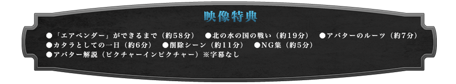 映像特典
●「エアベンダー」ができるまで（約58分）
●北の水の国の戦い（約19分）
●アバターのルーツ（約7分）
●カタラとしての一日（約6分）
●削除シーン（約11分）
●NG集（約5分）
●アバター解説（ピクチャーインピクチャー）※字幕なし
