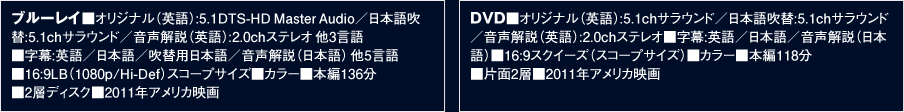 ブルーレイ■オリジナル（英語）:5.1DTS-HDMasterAudio／日本語吹替:5.1chサラウンド／音声解説（英語）:2.0chステレオ他3言語■字幕:英語／日本語／吹替用日本語／音声解説（日本語）他5言語■16:9LB（1080p/Hi-Def）スコープサイズ■カラー■本編136分■2層ディスク■2011年アメリカ映画／DVD■オリジナル（英語）:5.1chサラウンド／日本語吹替:5.1chサラウンド／音声解説（英語）:2.0chステレオ■字幕:英語／日本語／音声解説（日本語）■16:9スクイーズ（スコープサイズ）■カラー■本編118分■片面2層■2011年アメリカ映画