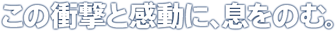この衝撃と感動に、息をのむ。