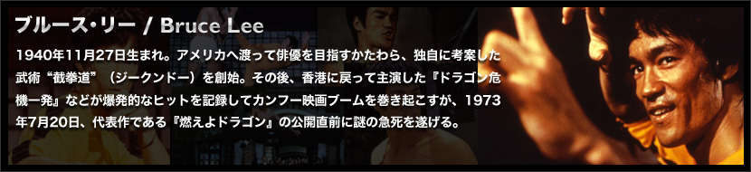 ブルース・リー / Bruce Lee
	1940年11月27日生まれ。アメリカへ渡って俳優を目指すかたわら、独自に考案した武術“截拳道”（ジークンドー）を創始。その後、香港に戻って主演した『ドラゴン危機一発』などが爆発的なヒットを記録してカンフー映画ブームを巻き起こすが、1973年7月20日、代表作である『燃えよドラゴン』の公開直前に謎の急死を遂げる。