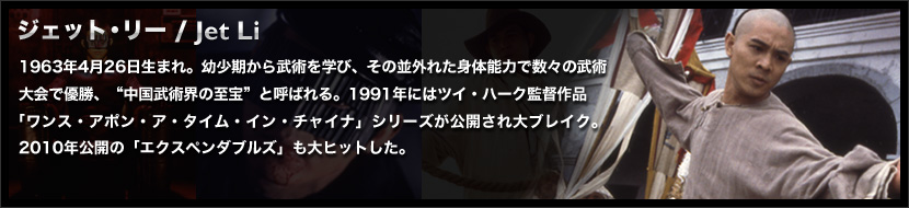 ジェット・リー / Jet Li
	1963年4月26日生まれ。幼少期から武術を学び、その並外れた身体能力で数々の武術大会で優勝、“中国武術界の至宝”と呼ばれる。1991年にはツイ・ハーク監督作品
	「ワンス・アポン・ア・タイム・イン・チャイナ」シリーズが公開され大ブレイク。2010年公開の「エクスペンダブルズ」も大ヒットした。