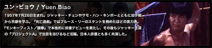 ユン・ピョウ / Yuen Biao
	1957年7月26日生まれ。ジャッキー・チェンやサモ・ハン・キンポーとともに幼少期から京劇を学ぶ。『死亡遊戯』ではブルース・リーのスタントを務めたほどの実力派。
	『モンキーフィスト／猿拳』で本格的に俳優デビューを果たし、その後もジャッキー主演の『プロジェクトA』で注目を浴びるなど活躍。日本人俳優とも多く共演した。
