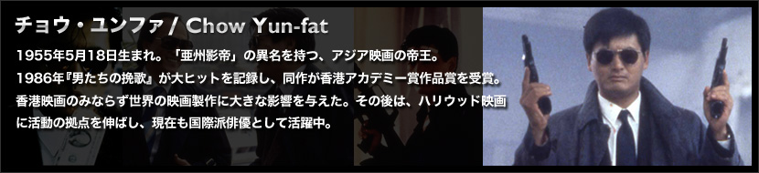 チョウ・ユンファ / Chow Yun-fat
	1955年5月18日生まれ。「亜州影帝」の異名を持つ、アジア映画の帝王。
	1986年『男たちの挽歌』が大ヒットを記録し、同作が香港アカデミー賞作品賞を受賞。香港映画のみならず世界の映画製作に大きな影響を与えた。その後は、ハリウッド映画に活動の拠点を伸ばし、現在も国際派俳優として活躍中。