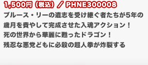 1,500円（税込）／PHNE300008
	ブルース・リーの遺志を受け継ぐ者たちが5年の歳月を費やして完成させた入魂アクション！　死の世界から華麗に甦ったドラゴン！　残忍な悪党どもに必殺の超人拳が炸裂する