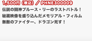 1,500円（税込）／PHNE300009
	伝説の闘神ブルース・リーのラストバトル！秘蔵映像を盛り込んだメモリアル・フィルム　無敵のファイター、ドラゴン死す！