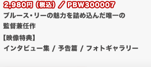 2,980円（税込）／PBW300007
	ブルース・リーの魅力を詰め込んだ唯一の
	監督兼任作
	【映像特典】
	インタビュー集 / 予告篇 / フォトギャラリー