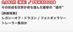 2,980円（税込）／PBW300008
	その完成を世界が待ち望んだ衝撃の“遺作”
	【映像特典】
	レガシーオブ・ドラゴン / フォトギャラリー
	トレーラー集ほか