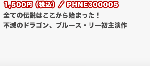 1,500円（税込）／PHNE300005
	全ての伝説はここから始まった！　不滅のドラゴン、ブルース・リー初主演作　