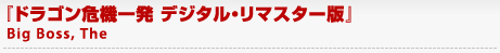 『ドラゴン危機一発 デジタル・リマスター版』
	Big Boss, The