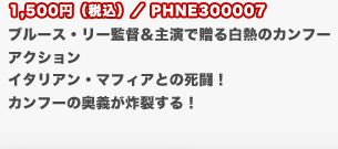 1,500円（税込）／PHNE300007
	ブルース・リー監督＆主演で贈る白熱のカンフーアクション　イタリアン・マフィアとの死闘！　カンフーの奥義が炸裂する！