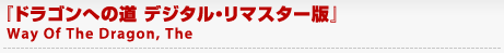 『ドラゴンへの道 デジタル・リマスター版』
	Way Of The Dragon, The