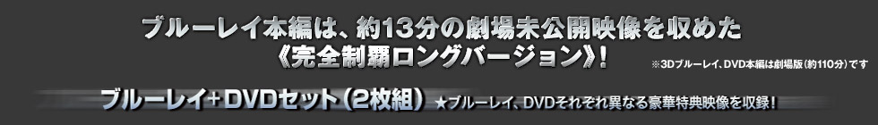 ブルーレイ本編は、約13分の劇場未公開映像を納めた《完全ロングバージョン》！※3Dブルーレイ、DVD本編は劇場版(約110分)です