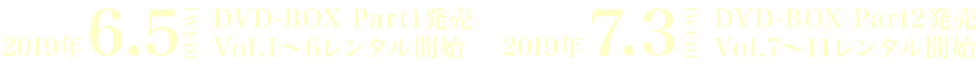 2019年 6.5[WED]DVD-BOX Part1発売 Vol.1～6レンタル開始 / 2019年 7.3[WED]DVD-BOX Part2発売 Vol.7～11レンタル開始
