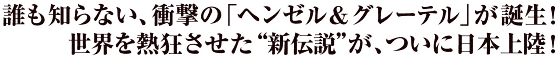 誰も知らない、衝撃の「ヘンゼル＆グレーテル」が誕生！世界を熱狂させた“新伝説”が、ついに日本上陸！