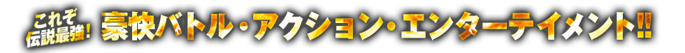 豪快バトル・アクション・エンターテイメント！