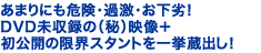 あまりにも危険・過激・お下劣! DVD未収録の(秘)映像+初公開の限界スタントを一挙蔵出し!