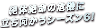 絶体絶命の危機に立ち向かうシーズン6!