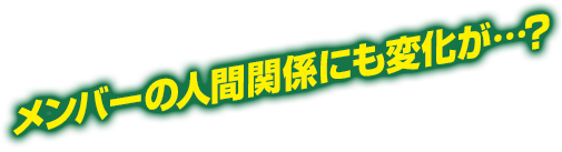 メンバーの人間関係にも変化が…？