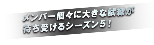 メンバーに大きな試練が待ち受けるシーズン５！