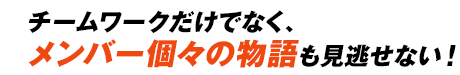 チームワークだけでなく、メンバー個々の物語も見逃せない！