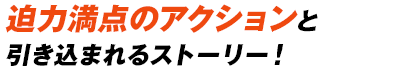迫力満点のアクションと引き込まれるストーリー！