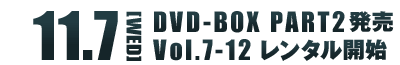 11.7[WED] DVD-BOX Part2発売 Vol.7～12 レンタル開始