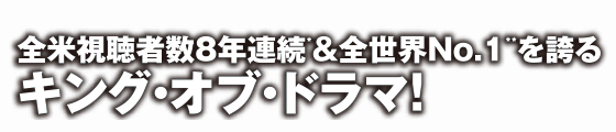 全米視聴者数8年連続＆全世界NO.1を誇るキング・オブ・ドラマ！