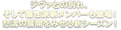 ジヴァとの別れ、そして個性派新メンバーも登場！怒濤の展開をみせる新シーズン！