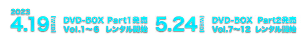 2023.4.19[WED] DVD-BOX Part1発売 Vol.1～6 レンタル開始 / 2023.5.24[WED] DVD-BOX Part2発売 Vol.7～12 レンタル開始