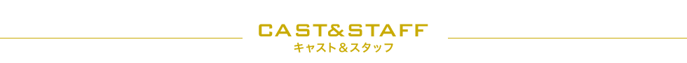 CAST&STAFF キャスト＆スタッフ
