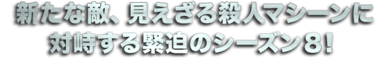 新たな敵、見えざる殺人マシーンに対峙する緊迫のシーズン８！