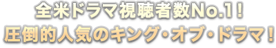 全米ドラマ視聴者数No.1！圧倒的人気のキング・オブ・ドラマ！