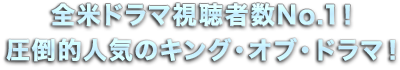 全米ドラマ視聴者数No.1！圧倒的人気のキング・オブ・ドラマ！
