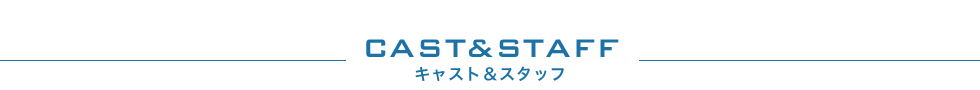 CAST&STAFF キャスト＆スタッフ