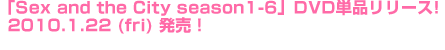 「Sex and the City season1-6」DVD単品リリース！2010.1.22（fri）発売！