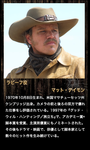 ラビーフ役　マット・デイモン
1970年10月8日生まれ、米国マサチューセッツ州ケンブリッジ出身。カメラの前と後ろの双方で優れた仕事をし評価されている。1997年の『グッド・ウィル・ハンティング／旅立ち』で、アカデミー賞®脚本賞を受賞、主演男優賞にもノミネートされた。その後もドラマ・映画で、俳優として脚本家として数々のヒット作を生み続けている。