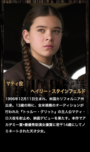 マティ役　ヘイリー・スタインフェルド　1996年12月11日生まれ、米国カリフォルニア州出身。13歳の時に、全米規模のオーディションが行われた『トゥルー・グリット』の主人公マティ・ロス役を射止め、映画デビューを果たす。本作でアカデミー賞®最優秀助演女優賞に若干14歳にしてノミネートされた天才少女。