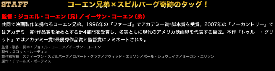 コーエン兄弟×スピルバーグ奇跡のタッグ！　監督：ジョエル・コーエン（兄）／イーサン・コーエン（弟）　共同で映画製作に携わるコーエン兄弟。1996年の『ファーゴ』でアカデミー賞®脚本賞を受賞。2007年の『ノーカントリー』ではアカデミー賞®作品賞を始めとする計4部門を受賞し、名実ともに現代のアメリカ映画界を代表する巨匠。本作『トゥルー・グリット』ではアカデミー賞®最優秀作品賞と監督賞にノミネートされた。