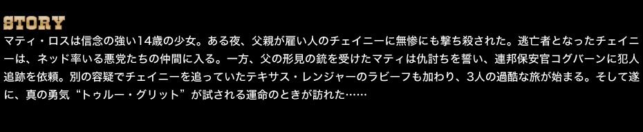 STORY　マティ・ロスは信念の強い14歳の少女。ある夜、父親が雇い人のチェイニーに無惨にも撃ち殺された。逃亡者となったチェイニーは、ネッド率いる悪党たちの仲間に入る。一方、父の形見の銃を受けたマティは仇討ちを誓い、連邦保安官コグバーンに犯人追跡を依頼。別の容疑でチェイニーを追っていたテキサス・レンジャーのラビーフも加わり、3人の過酷な旅が始まる。そして遂に、真の勇気“トゥルー・グリット”が試される運命のときが訪れた……